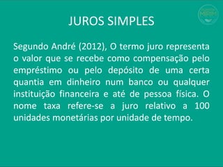 JUROS SIMPLES
Segundo André (2012), O termo juro representa
o valor que se recebe como compensação pelo
empréstimo ou pelo depósito de uma certa
quantia em dinheiro num banco ou qualquer
instituição financeira e até de pessoa física. O
nome taxa refere-se a juro relativo a 100
unidades monetárias por unidade de tempo.
 