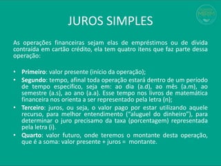 JUROS SIMPLES
As operações financeiras sejam elas de empréstimos ou de dívida
contraída em cartão crédito, ela tem quatro itens que faz parte dessa
operação:
• Primeiro: valor presente (início da operação);
• Segundo: tempo, afinal toda operação estará dentro de um período
de tempo específico, seja em: ao dia (a.d), ao mês (a.m), ao
semestre (a.s), ao ano (a.a). Esse tempo nos livros de matemática
financeira nos orienta a ser representado pela letra (n);
• Terceiro: juros, ou seja, o valor pago por estar utilizando aquele
recurso, para melhor entendimento (“aluguel do dinheiro”), para
determinar o juro precisamo da taxa (porcentagem) representada
pela letra (i).
• Quarto: valor futuro, onde teremos o montante desta operação,
que é a soma: valor presente + juros = montante.
 