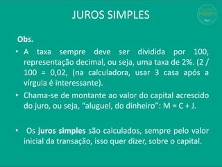 JUROS SIMPLES
Obs.
• A taxa sempre deve ser dividida por 100,
representação decimal, ou seja, uma taxa de 2%. (2 /
100 = 0,02, (na calculadora, usar 3 casa após a
vírgula é interessante).
• Chama-se de montante ao valor do capital acrescido
do juro, ou seja, “aluguel, do dinheiro”: M = C + J.
• Os juros simples são calculados, sempre pelo valor
inicial da transação, isso quer dizer, sobre o capital.
 