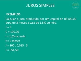 JUROS SIMPLES
EXEMPLOS
Calcular o juro produzido por um capital de R$100,00
durante 3 meses a taxa de 1,5% ao mês.
J = ?
C = 100,00
i = 1,5% ao mês
t = 3 meses
J = 100 . 0,015 . 3
J = R$4,50
 