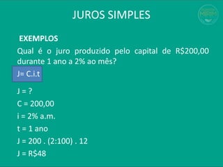 JUROS SIMPLES
EXEMPLOS
Qual é o juro produzido pelo capital de R$200,00
durante 1 ano a 2% ao mês?
J= C.i.t
J = ?
C = 200,00
i = 2% a.m.
t = 1 ano
J = 200 . (2:100) . 12
J = R$48
 