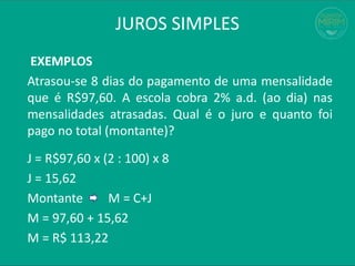 JUROS SIMPLES
EXEMPLOS
Atrasou-se 8 dias do pagamento de uma mensalidade
que é R$97,60. A escola cobra 2% a.d. (ao dia) nas
mensalidades atrasadas. Qual é o juro e quanto foi
pago no total (montante)?
J = R$97,60 x (2 : 100) x 8
J = 15,62
Montante M = C+J
M = 97,60 + 15,62
M = R$ 113,22
 