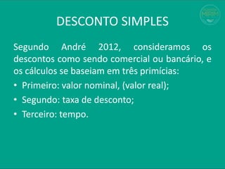 Segundo André 2012, consideramos os
descontos como sendo comercial ou bancário, e
os cálculos se baseiam em três primícias:
• Primeiro: valor nominal, (valor real);
• Segundo: taxa de desconto;
• Terceiro: tempo.
DESCONTO SIMPLES
 