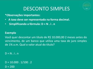 *Observações importantes:
• A taxa deve ser representada na forma decimal.
• Simplificando a fórmula: D = N . i . n
Exemplo
Você quer descontar um título de R$ 10.000,00 2 meses antes do
vencimento, de um banco que utiliza uma taxa de juro simples
de 1% a.m. Qual o valor atual do título?
D = N . i . n
D = 10.000 . 1/100 . 2
D = 200
DESCONTO SIMPLES
 