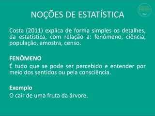 Costa (2011) explica de forma simples os detalhes,
da estatística, com relação a: fenômeno, ciência,
população, amostra, censo.
FENÔMENO
É tudo que se pode ser percebido e entender por
meio dos sentidos ou pela consciência.
Exemplo
O cair de uma fruta da árvore.
NOÇÕES DE ESTATÍSTICA
 