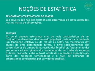 FENÔMENOS COLETIVOS OU DE MASSA
São aqueles que não têm harmonia na observação de casos separados,
mas na massa de observações.
Exemplo
No geral, quando estudamos uma ou mais características de um
conjunto de elementos, denominado população, estamos em frente de
um fenômeno coletivo ou de massa: as notas em matemática dos
alunos de uma determinada turma, o nível socioeconômico dos
consumidores de um produto, receita dos brasileiros, faturamento das
empresas cariocas, gênero dos torcedores de um clube de esportes
(futebol, basquete, entre outros), oferta de um produto específico por
parte das empresas fornecedoras e o nível de demanda de
empréstimos consignados por servidores públicos.
NOÇÕES DE ESTATÍSTICA
 