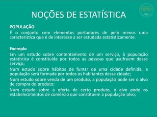 POPULAÇÃO
É o conjunto com elementos portadores de pelo menos uma
característica que é de interesse a ser estudada estatisticamente.
Exemplo
Em um estudo sobre contentamento de um serviço, à população
estatística é constituída por todos as pessoas que usufruem desse
serviço;
Num estudo sobre hábitos de fumar de uma cidade definida, a
população será formada por todos os habitantes dessa cidade;
Num estudo sobre venda de um produto, a população pode ser o alvo
de compra do produto;
Num estudo sobre a oferta de certo produto, o alvo pode os
estabelecimentos de comércio que constituem a população-alvo;
NOÇÕES DE ESTATÍSTICA
 