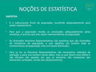 AMOSTRA
• É o subconjunto finito da população, escolhido adequadamente para
poder representá-la.
• Para que a população receba as conclusões adequadamente pelas
amostras, é preciso que elas sejam representativas da população.
• As chamadas Amostras Representativas são amostras que são chamadas
de miniaturas da população, o que significa, ela contém toda as
características da população, mas em escala diminuída.
• Para se ter as Amostras Representativas são necessários métodos de
extração, e para isso existem vários deles, mas os que fazem mais efeito e
são eficazes são aqueles em que as amostras são compostas por
elementos sorteados, sendo eles aleatoriamente.
NOÇÕES DE ESTATÍSTICA
 
