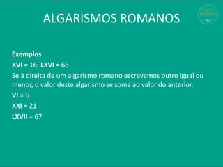 Exemplos
XVI = 16; LXVI = 66
Se à direita de um algarismo romano escrevemos outro igual ou
menor, o valor deste algarismo se soma ao valor do anterior.
VI = 6
XXI = 21
LXVII = 67
ALGARISMOS ROMANOS
 