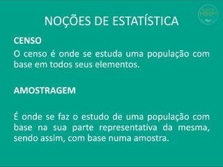 CENSO
O censo é onde se estuda uma população com
base em todos seus elementos.
AMOSTRAGEM
É onde se faz o estudo de uma população com
base na sua parte representativa da mesma,
sendo assim, com base numa amostra.
NOÇÕES DE ESTATÍSTICA
 