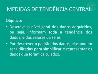 Objetivo:
• Descreve o nível geral dos dados adquiridos,
ou seja, informam toda a tendência dos
dados, e dos valores da série.
• Por descrever o padrão dos dados, elas podem
ser utilizadas para simplificar e representar os
dados que foram calculados.
MEDIDAS DE TENDÊNCIA CENTRAL
 