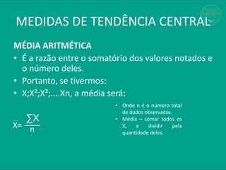 MÉDIA ARITMÉTICA
• É a razão entre o somatório dos valores notados e
o número deles.
• Portanto, se tivermos:
• X;X²;X³;....Xn, a média será:
∑X
MEDIDAS DE TENDÊNCIA CENTRAL
n
X=
• Onde n é o número total
de dados observados.
• Média – somar todos os
X, e dividir pela
quantidade deles.
 