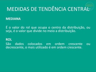 MEDIANA
É o valor do rol que ocupa o centro da distribuição, ou
seja, é o valor que divide no meio a distribuição.
ROL
São dados colocados em ordem crescente ou
decrescente, o mais utilizado é em ordem crescente.
MEDIDAS DE TENDÊNCIA CENTRAL
 