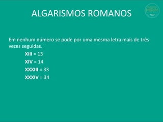 Em nenhum número se pode por uma mesma letra mais de três
vezes seguidas.
XIII = 13
XIV = 14
XXXIII = 33
XXXIV = 34
ALGARISMOS ROMANOS
 