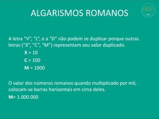 A letra “V”, “L”, e a “D” não podem se duplicar porque outras
letras (“X”, “C”, “M”) representam seu valor duplicado.
X = 10
C = 100
M = 1000
O valor dos números romanos quando multiplicado por mil,
colocam-se barras horizontais em cima deles.
M= 1.000.000
ALGARISMOS ROMANOS
 