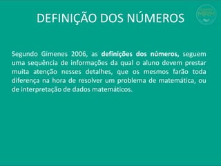 Segundo Gimenes 2006, as definições dos números, seguem
uma sequência de informações da qual o aluno devem prestar
muita atenção nesses detalhes, que os mesmos farão toda
diferença na hora de resolver um problema de matemática, ou
de interpretação de dados matemáticos.
DEFINIÇÃO DOS NÚMEROS
 