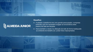 Desafios:
● A adesão à plataforma era uma grande preocupação, a empresa
entendeu que era necessário engajar os funcionários antes
mesmo da rede ser lançada.
● Havia também o receio na utilização da rede de forma inadequada
ao ambiente de trabalho (ex: postar fotos inapropriadas)
 