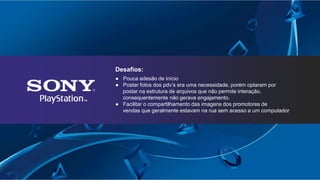 Desafios:
● Pouca adesão de início
● Postar fotos dos pdv’s era uma necessidade, porém optaram por
postar na estrutura de arquivos que não permite interação,
consequentemente não gerava engajamento.
● Facilitar o compartilhamento das imagens dos promotores de
vendas que geralmente estavam na rua sem acesso a um computador
 