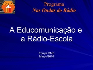 A Educomunicação e  a Rádio-Escola Equipe SME Março/2010 Programa Nas Ondas do Rádio 