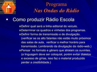 Como produzir Rádio Escola Definir qual será a linha editorial do veículo. Determinar os quadros e vinhetas dos programas. Definir forma de transmissão e de divulgação. (verificar se os alto falantes não estão muito próximos das salas de aula,  verificar o melhor horário para transmissão. Lembrando da divulgação da rádio-web.) Pensar  no formato e gênero que atraiam os ouvintes. (a linguagem deve ser coloquial, porém evitar dialetos e excesso de gírias, isso faz o material produzido perder a credibilidade.) Programa Nas Ondas do Rádio 