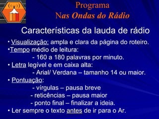 Programa N as Ondas do Rádio Características da lauda de rádio Visualização:  ampla e clara da página do roteiro. Tempo  médio de leitura:  - 160 a 180 palavras por minuto. •  Letra  legível e em caixa alta: - Arial/ Verdana – tamanho 14 ou maior. •  Pontuação : - vírgulas – pausa breve   - reticências – pausa maior   - ponto final – finalizar a ideia. •  Ler sempre o texto  antes  de ir para o Ar. 