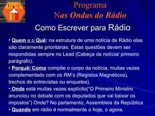 Como Escrever para  Rádio Programa N as Ondas do Rádio Quem  e o  Quê :  na estrutura de uma notícia de Rádio elas são claramente prioritárias. Estas questões devem ser respondidas sempre no Lead (Cabeça da notícia/ primeiro parágrafo). •  Porquê /  Como  compõe o corpo da notícia, muitas vezes complementado com os RM’s (Registos Magnéticos), trechos de entrevistas ou enquetes). Onde   está muitas vezes explícito(“O Primeiro Ministro anunciou no debate com os deputados que vai baixar os impostos”) Onde? No parlamento, Assembleia da República •  Quando  em rádio é normalmente o hoje, o agora. 