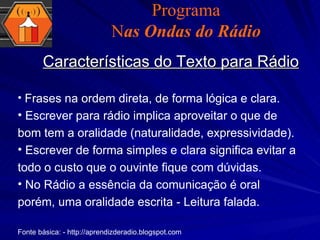 Características do Texto para Rádio Programa N as Ondas do Rádio Frases na ordem direta, de forma lógica e clara. Escrever para rádio implica aproveitar o que de bom tem a oralidade (naturalidade, expressividade).  Escrever de forma simples e clara significa evitar a todo o custo que o ouvinte fique com dúvidas. No Rádio a essência da comunicação é oral porém, uma oralidade escrita - Leitura falada. Fonte básica: - http://aprendizderadio.blogspot.com 