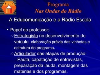 A Educomunicação e a Rádio Escola Papel do professor:  Estrategista  no desenvolvimento do veículo:  elaboração prévia das vinhetas e estrutura do programa . Articulador  das etapas de produção: -  Pauta, capatação de entrevistas, preparação da lauda, montagem das matérias e dos programas.  Programa Nas Ondas do Rádio 
