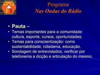 Pauta  –  Temas importantes para a comunidade: cultura, esporte, cursos, oportunidades. Temas para conscientização: como sustentabilidade, cidadania, educação. Sondagem de entrevistados, verificar por telefonema a dicção e articulação do mesmo. Programa Nas Ondas do Rádio 