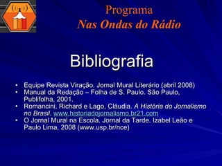 Bibliografia Equipe Revista Viração. Jornal Mural Literário (abril 2008) Manual da Redação – Folha de S. Paulo. São Paulo, Publifolha, 2001. Romancini, Richard e Lago, Cláudia.  A História do Jornalismo no Brasil .  www.historiadojornalismo.br21.com O Jornal Mural na Escola. Jornal da Tarde. Izabel Leão e Paulo Lima, 2008 (www.usp.br/nce) Programa Nas Ondas do Rádio 