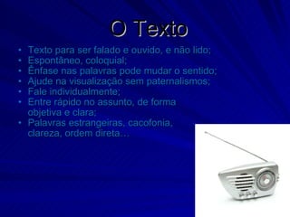 O Texto Texto para ser falado e ouvido, e não lido; Espontâneo, coloquial; Ênfase nas palavras pode mudar o sentido; Ajude na visualização sem paternalismos; Fale individualmente; Entre rápido no assunto, de forma objetiva e clara; Palavras estrangeiras, cacofonia,  clareza, ordem direta… 