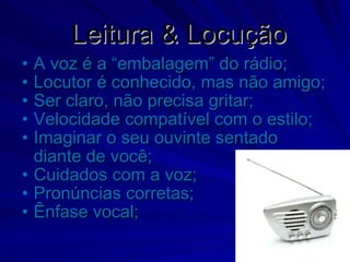 Leitura & Locução A voz é a “embalagem” do rádio; Locutor é conhecido, mas não amigo; Ser claro, não precisa gritar; Velocidade compatível com o estilo; Imaginar o seu ouvinte sentado diante de você; Cuidados com a voz; Pronúncias corretas; Ênfase vocal; 