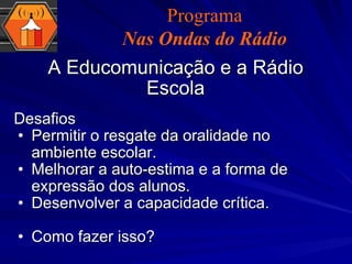 Desafios  Permitir o resgate da oralidade no ambiente escolar. Melhorar a auto-estima e a forma de expressão dos alunos. Desenvolver a capacidade crítica. Como fazer isso? A Educomunicação e a Rádio Escola Programa Nas Ondas do Rádio 