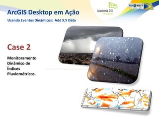 ArcGIS Desktop em Ação
Usando Eventos Dinâmicos: Add X,Y Data




Case 2
Monitoramento
Dinâmico de
Índices
Pluviométricos.
 