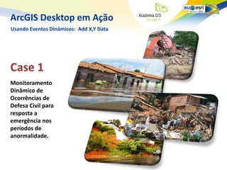 ArcGIS Desktop em Ação
Usando Eventos Dinâmicos: Add X,Y Data




Case 1
Monitoramento
Dinâmico de
Ocorrências de
Defesa Civil para
resposta a
emergência nos
períodos de
anormalidade.
 