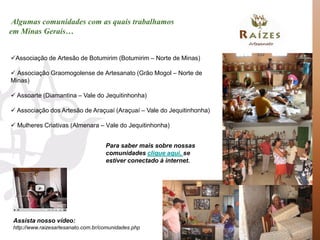 Algumas comunidades com as quais trabalhamos
em Minas Gerais…


Associação de Artesão de Botumirim (Botumirim – Norte de Minas)

 Associação Graomogolense de Artesanato (Grão Mogol – Norte de
Minas)

 Assoarte (Diamantina – Vale do Jequitinhonha)

 Associação dos Artesão de Araçuaí (Araçuaí – Vale do Jequitinhonha)

 Mulheres Criativas (Almenara – Vale do Jequitinhonha)


                                     Para saber mais sobre nossas
                                     comunidades clique aqui, se
                                     estiver conectado à internet.




 Assista nosso vídeo:
 http://www.raizesartesanato.com.br/comunidades.php
 
