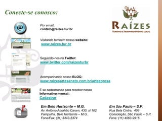 Conecte-se conosco:
            Por email:
            contato@raizes.tur.br


            Visitando também nosso website:
             www.raizes.tur.br


            Seguindo-nos no Twitter:
            www.twitter.com/raizesturbr



            Acompanhando nosso BLOG:
            www.raizesartesanato.com.br/arteeprosa

            E se cadastrando para receber nosso
            Informativo mensal:
            Cadastrar

            Em Belo Horizonte – M.G.                  Em São Paulo – S.P.
            Av. Antônio Abrahão Caram, 430, sl 102,   Rua Bela Cintra, 409
            Pampulha, Belo Horizonte – M.G.           Consolação, São Paulo – S.P.
            Fone/Fax: (31) 3443-5374                  Fone: (11) 4063-9916
 
