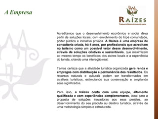 A Empresa


            Acreditamos que o desenvolvimento econômico e social deva
            partir de soluções locais, com envolvimento do tripé comunidade,
            poder público e iniciativa privada. A Raízes é uma empresa de
            consultoria criada, há 4 anos, por profissionais que acreditam
            no turismo como um possível vetor desse desenvolvimento,
            através de soluções criativas e sustentáveis, que maximizem
            ao mesmo tempo os benefícios dos atores locais e a experiência
            do turista, criando uma interação real.

            Temos certeza que a atividade turística organizada gera renda e
            empregos com distribuição e permanência dos resultados. Os
            recursos naturais e culturais podem ser transformados em
            atrativos turísticos, estimulando sua conservação e ampliando
            seus significados.

            Para isso, a Raízes conta com uma equipe, altamente
            qualificada e com experiências complementares, ideal para a
            proposta de soluções inovadoras aos seus projetos, ao
            desenvolvimento do seu produto ou destino turístico, através de
            uma metodologia simples e estruturada.
 