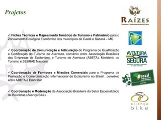 Projetos


  Fichas Técnicas e Mapeamento Temático de Turismo e Patrimônio para o
 Zoneamento Ecológico Econômico dos municípios de Caeté e Sabará – MG


  Coordenação de Comunicação e Articulação do Programa de Qualificação
 e Certificação do Turismo de Aventura, convênio entre Associação Brasileira
 das Empresas de Ecoturismo e Turismo de Aventura (ABETA), Ministério do
 Turismo e SEBRAE Nacional


  Coordenação de Famtours e Missões Comerciais para o Programa de
 Promoção e Comercialização Internacional do Ecoturismo no Brasil , convênio
 entre ABETA e Embratur


  Coordenação e Moderação da Associação Brasileira do Setor Especializado
 de Bicicletas (Aliança Bike).
 