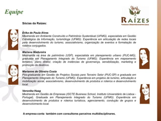 Equipe
     Sócias da Raízes:


     Erika de Paula Alves
     Mestranda em Ambiente Construído e Patrimônio Sustentável (UFMG), especialista em Gestão
     Estratégica da Informação, turismóloga (UFMG). Experiência em articulação de redes locais
     para desenvolvimento do turismo, associativismo, organização de eventos e formatação de
     roteiros conjugados.

     Mariana Madureira
     Mestranda na área de patrimônio (USP), especialista em planejamento urbano (PUC-MG),
     graduada em Planejamento Integrado do Turismo (UFMG). Experiência em mapeamento
     temático, plano diretor, criação de instâncias de governança, sensibilização, marketing e
     promoção de destinos.

     Marianne de Oliveira Costa
     Pós-graduanda em Gestão de Projetos Sociais para Terceiro Setor (PUC-SP) e graduada em
     Planejamento Integrado do Turismo (UFMG). Experiência em projetos de turismo, articulação e
     mobilização social, associativismo, desenvolvimento de produtos e roteiros e desenvolvimento
     local.

     Veronika Haag
     Mestranda em Gestão de Empresas (ISCTE Business School, Instituto Universitário de Lisboa -
     Portugal), Graduada em Planejamento Integrado do Turismo (UFMG). Experiência em
     desenvolvimento de produtos e roteiros turísticos, agenciamento, condução de grupos e
     desenvolvimento local.


     A empresa conta também com consultores parceiros multidisciplinares.
 