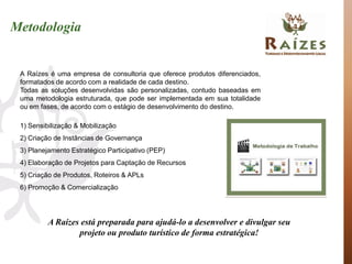 Metodologia


 A Raízes é uma empresa de consultoria que oferece produtos diferenciados,
 formatados de acordo com a realidade de cada destino.
 Todas as soluções desenvolvidas são personalizadas, contudo baseadas em
 uma metodologia estruturada, que pode ser implementada em sua totalidade
 ou em fases, de acordo com o estágio de desenvolvimento do destino.

 1) Sensibilização & Mobilização
 2) Criação de Instâncias de Governança
 3) Planejamento Estratégico Participativo (PEP)
 4) Elaboração de Projetos para Captação de Recursos
 5) Criação de Produtos, Roteiros & APLs
 6) Promoção & Comercialização




          A Raízes está preparada para ajudá-lo a desenvolver e divulgar seu
                  projeto ou produto turístico de forma estratégica!
 