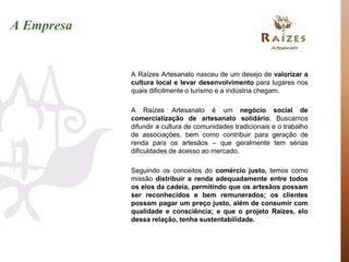 A Empresa


            A Raízes Artesanato nasceu de um desejo de valorizar a
            cultura local e levar desenvolvimento para lugares nos
            quais dificilmente o turismo e a indústria chegam.

            A Raízes Artesanato é um negócio social de
            comercialização de artesanato solidário. Buscamos
            difundir a cultura de comunidades tradicionais e o trabalho
            de associações, bem como contribuir para geração de
            renda para os artesãos – que geralmente tem sérias
            dificuldades de acesso ao mercado.

            Seguindo os conceitos do comércio justo, temos como
            missão distribuir a renda adequadamente entre todos
            os elos da cadeia, permitindo que os artesãos possam
            ser reconhecidos e bem remunerados; os clientes
            possam pagar um preço justo, além de consumir com
            qualidade e consciência; e que o projeto Raízes, elo
            dessa relação, tenha sustentabilidade.
 