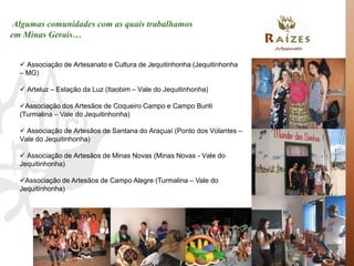 Algumas comunidades com as quais trabalhamos
em Minas Gerais…


   Associação de Artesanato e Cultura de Jequitinhonha (Jequitinhonha
  – MG)

   Arteluz – Estação da Luz (Itaobim – Vale do Jequitinhonha)

  Associação dos Artesãos de Coqueiro Campo e Campo Buriti
  (Turmalina – Vale do Jequitinhonha)

   Associação de Artesãos de Santana do Araçuaí (Ponto dos Volantes –
  Vale do Jequitinhonha)

   Associação de Artesãos de Minas Novas (Minas Novas - Vale do
  Jequitinhonha)

  Associação de Artesãos de Campo Alegre (Turmalina – Vale do
  Jequitinhonha)
 