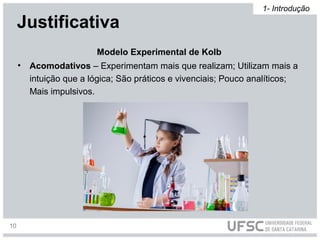 • Acomodativos – Experimentam mais que realizam; Utilizam mais a
intuição que a lógica; São práticos e vivenciais; Pouco analíticos;
Mais impulsivos.
Modelo Experimental de Kolb
Justificativa
1- Introdução
10
 
