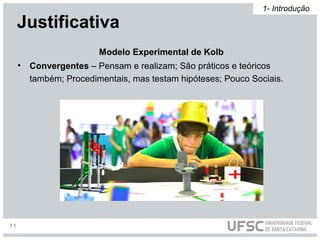 • Convergentes – Pensam e realizam; São práticos e teóricos
também; Procedimentais, mas testam hipóteses; Pouco Sociais.
Modelo Experimental de Kolb
Justificativa
1- Introdução
11
 