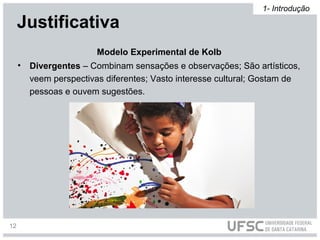 • Divergentes – Combinam sensações e observações; São artísticos,
veem perspectivas diferentes; Vasto interesse cultural; Gostam de
pessoas e ouvem sugestões.
Modelo Experimental de Kolb
Justificativa
1- Introdução
12
 