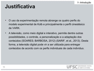 • O uso da experimentação remota abrange os quatro perfis do
modelo experimental de Kolb e principalmente o perfil cinestésico
de VARK.
• A televisão, como meio digital e interativo, permite dentre outras
possibilidades, o controle, a personalização e a adaptação dos
conteúdos (SOARES; BARBOSA, 2012) (SARIF, et al., 2013). Desta
forma, a televisão digital pode vir a ser utilizada para entregar
conteúdos de acordo com os perfis individuais de cada indivíduo.
Justificativa
1- Introdução
15
 