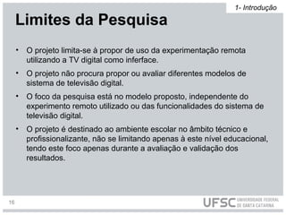 • O projeto limita-se à propor de uso da experimentação remota
utilizando a TV digital como inferface.
• O projeto não procura propor ou avaliar diferentes modelos de
sistema de televisão digital.
• O foco da pesquisa está no modelo proposto, independente do
experimento remoto utilizado ou das funcionalidades do sistema de
televisão digital.
• O projeto é destinado ao ambiente escolar no âmbito técnico e
profissionalizante, não se limitando apenas à este nível educacional,
tendo este foco apenas durante a avaliação e validação dos
resultados.
Limites da Pesquisa
1- Introdução
16
 