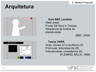 Arquitetura
Guia BBC Londres
•Safe areas
•Fonte Gill Sans e Tiresias
•Sequência de botões de
interatividade
(BBC, 2002)
Teoria VARK
•Aula: visuais (V) e auditivos (A)
•Fórmulas: leitura/escrita (R)
•Interatividade: cinestésicos (K)
(FLEMING; MILLS, 1998)
2- Modelo Proposto
22
 
