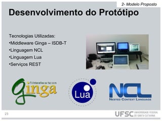Tecnologias Utilizadas:
•Middleware Ginga – ISDB-T
•Linguagem NCL
•Linguagem Lua
•Serviços REST
Desenvolvimento do Protótipo
2- Modelo Proposto
23
 